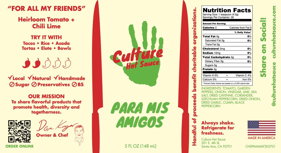 Label for Para Mis Amigos – Mexican-Style Hot Sauce

Crafted from homegrown heirloom tomatoes, serrano chilies, and zesty lime, this everyday hot sauce delivers fresh, vibrant flavor with the perfect chili-citrus balance.

🔥 Bold & Versatile – Perfect for tacos, rice, asada, tortas, and more.
🌿 Garden-Fresh Ingredients – Made from a thriving backyard garden.

A sauce made for friends, by friends—bringing authentic Mexican-inspired heat to every meal! Culture Hot Sauce